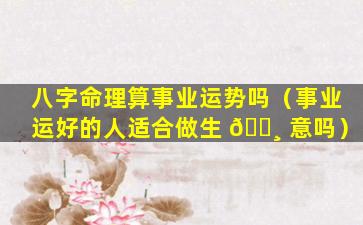 八字命理算事业运势吗（事业运好的人适合做生 🌸 意吗）